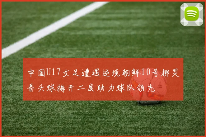 中国U17女足遭遇逆境朝鲜10号柳炅香头球梅开二度助力球队领先