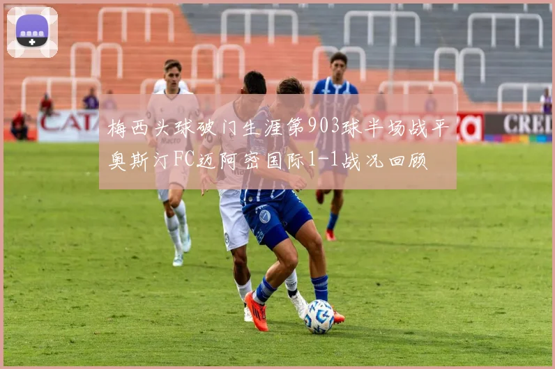 梅西头球破门生涯第903球半场战平奥斯汀FC迈阿密国际1-1战况回顾