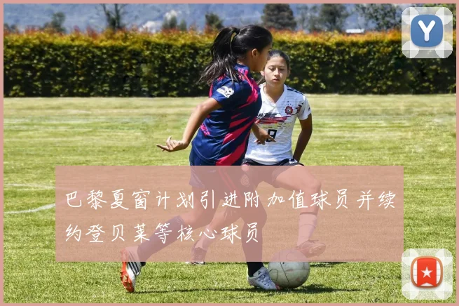 巴黎夏窗计划引进附加值球员并续约登贝莱等核心球员