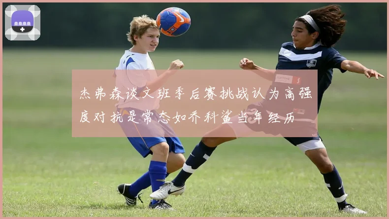 杰弗森谈文班季后赛挑战认为高强度对抗是常态如乔科鲨当年经历