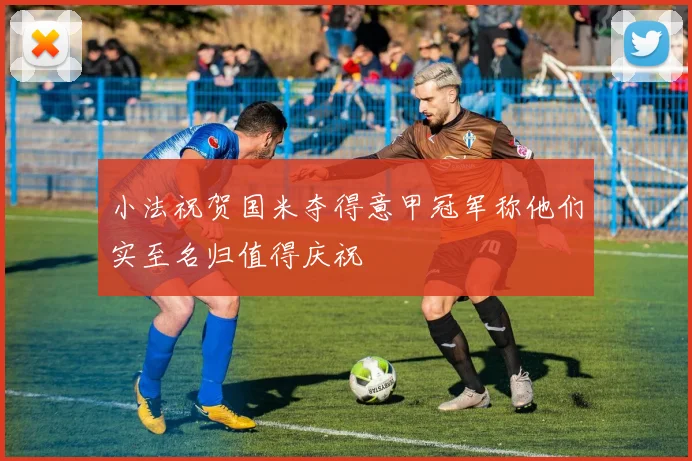 小法祝贺国米夺得意甲冠军称他们实至名归值得庆祝