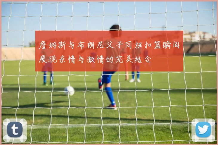 詹姆斯与布朗尼父子同框扣篮瞬间展现亲情与激情的完美结合