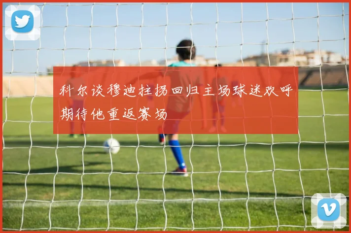 科尔谈穆迪拄拐回归主场球迷欢呼期待他重返赛场