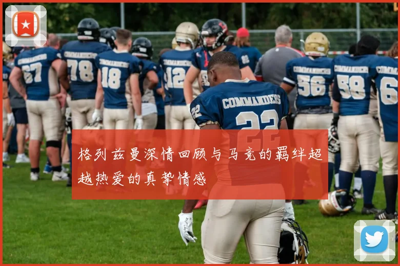 格列兹曼深情回顾与马竞的羁绊超越热爱的真挚情感