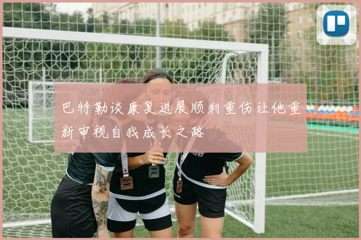 巴特勒谈康复进展顺利重伤让他重新审视自我成长之路