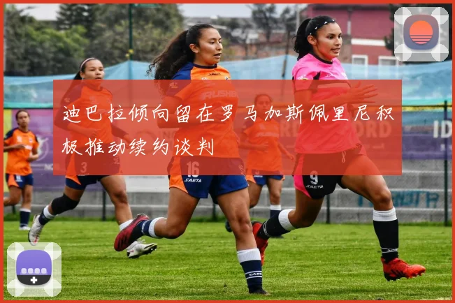 迪巴拉倾向留在罗马加斯佩里尼积极推动续约谈判
