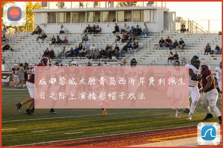 成都蓉城大胜青岛西海岸费利佩生日之际上演精彩帽子戏法