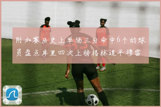 附加赛历史上单场三分命中6个的球员盘点库里四次上榜格林追平穆雷纪录