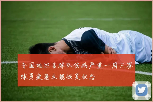 李国旭坦言球队伤病严重一周三赛球员疲惫未能恢复状态