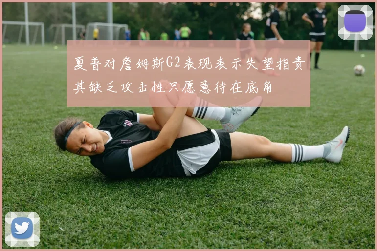 夏普对詹姆斯G2表现表示失望指责其缺乏攻击性只愿意待在底角