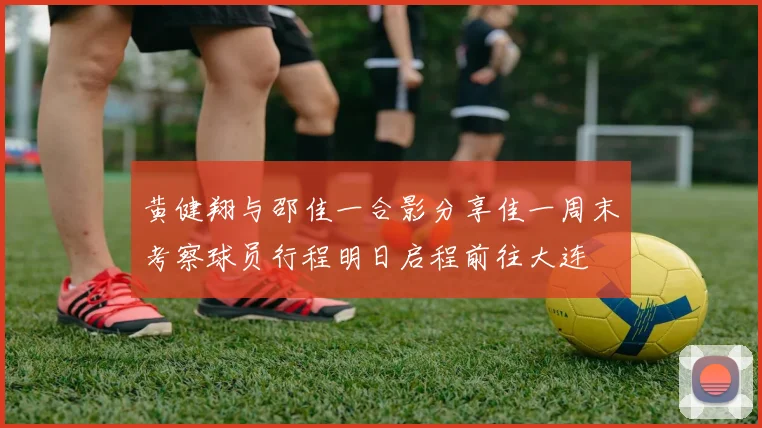 黄健翔与邵佳一合影分享佳一周末考察球员行程明日启程前往大连