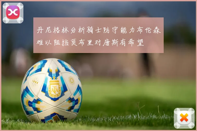 丹尼格林分析骑士防守能力布伦森难以阻挡莫布里对唐斯有希望