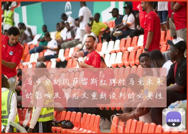 马卡分析冈萨雷斯红牌对马竞未来的影响及与尤文重新谈判的必要性