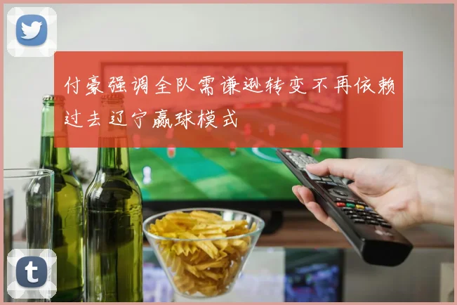 付豪强调全队需谦逊转变不再依赖过去辽宁赢球模式