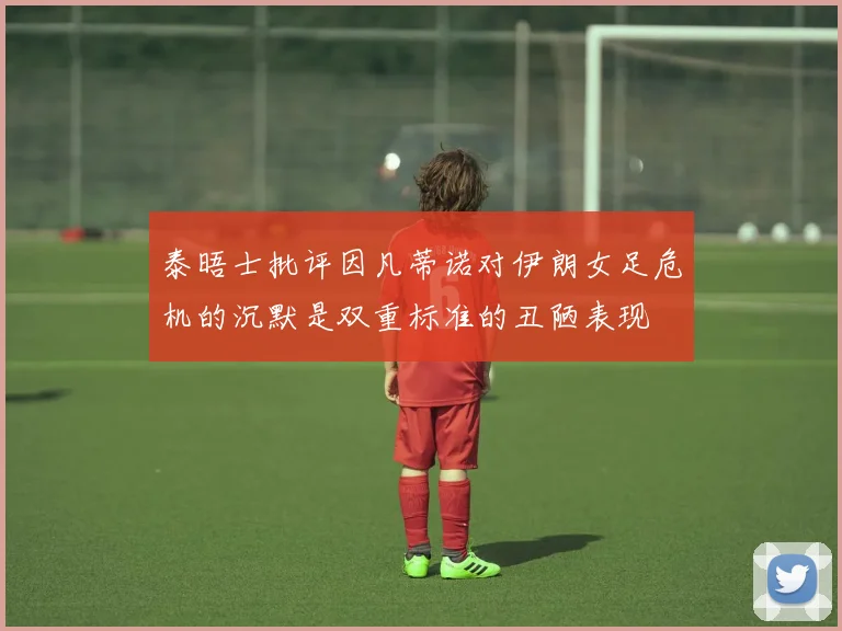 泰晤士批评因凡蒂诺对伊朗女足危机的沉默是双重标准的丑陋表现