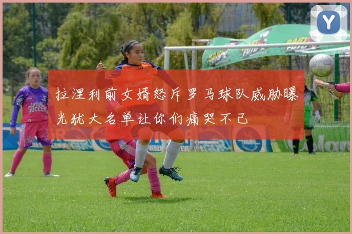 拉涅利前女婿怒斥罗马球队威胁曝光犹大名单让你们痛哭不已