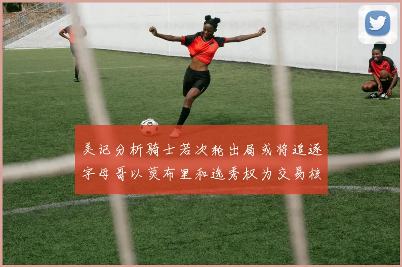 美记分析骑士若次轮出局或将追逐字母哥以莫布里和选秀权为交易核心