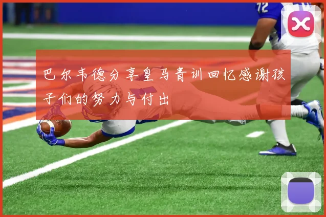 巴尔韦德分享皇马青训回忆感谢孩子们的努力与付出