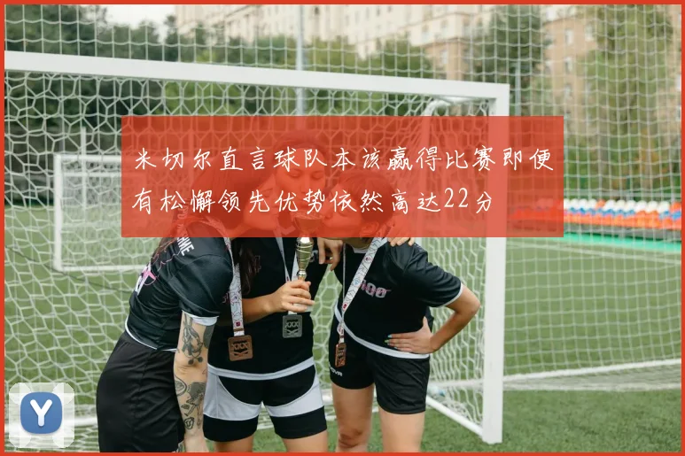 米切尔直言球队本该赢得比赛即便有松懈领先优势依然高达22分